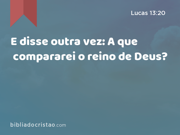 E disse outra vez: A que compararei o reino de Deus? - Lucas 13:20