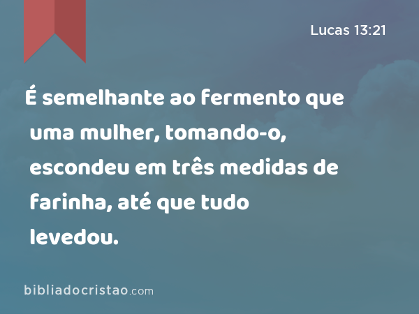 É semelhante ao fermento que uma mulher, tomando-o, escondeu em três medidas de farinha, até que tudo levedou. - Lucas 13:21