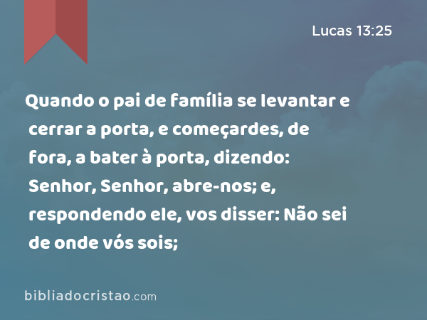 Quando o pai de família se levantar e cerrar a porta, e começardes, de fora, a bater à porta, dizendo: Senhor, Senhor, abre-nos; e, respondendo ele, vos disser: Não sei de onde vós sois; - Lucas 13:25