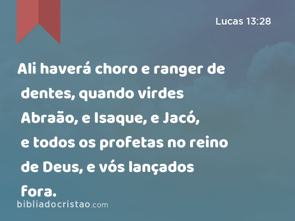 Ali haverá choro e ranger de dentes, quando virdes Abraão, e Isaque, e Jacó, e todos os profetas no reino de Deus, e vós lançados fora. - Lucas 13:28