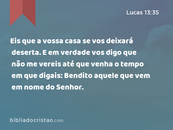 Eis que a vossa casa se vos deixará deserta. E em verdade vos digo que não me vereis até que venha o tempo em que digais: Bendito aquele que vem em nome do Senhor. - Lucas 13:35