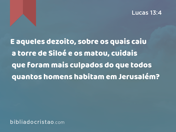 E aqueles dezoito, sobre os quais caiu a torre de Siloé e os matou, cuidais que foram mais culpados do que todos quantos homens habitam em Jerusalém? - Lucas 13:4