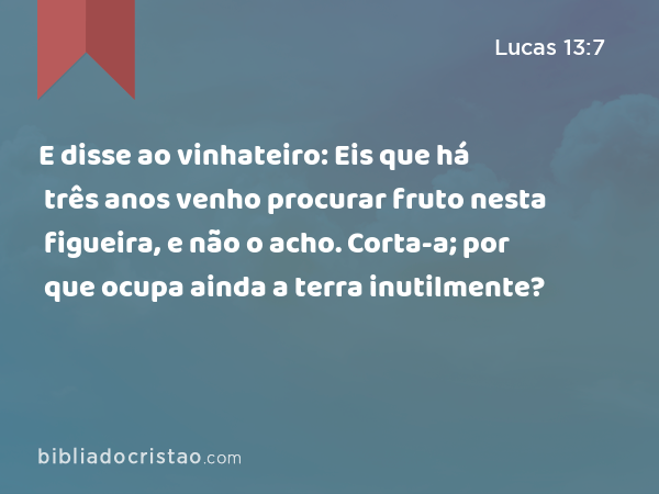 E disse ao vinhateiro: Eis que há três anos venho procurar fruto nesta figueira, e não o acho. Corta-a; por que ocupa ainda a terra inutilmente? - Lucas 13:7