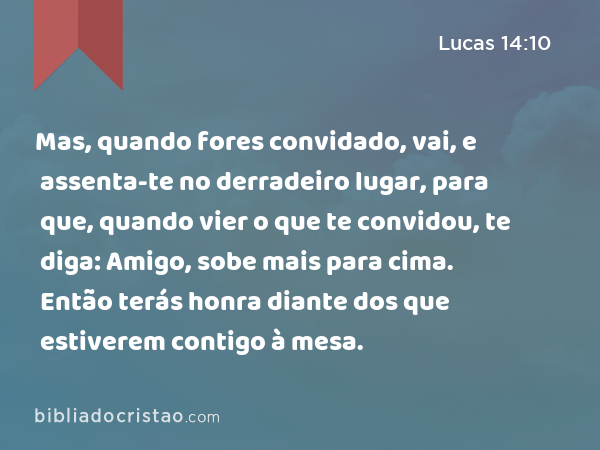 Mas, quando fores convidado, vai, e assenta-te no derradeiro lugar, para que, quando vier o que te convidou, te diga: Amigo, sobe mais para cima. Então terás honra diante dos que estiverem contigo à mesa. - Lucas 14:10