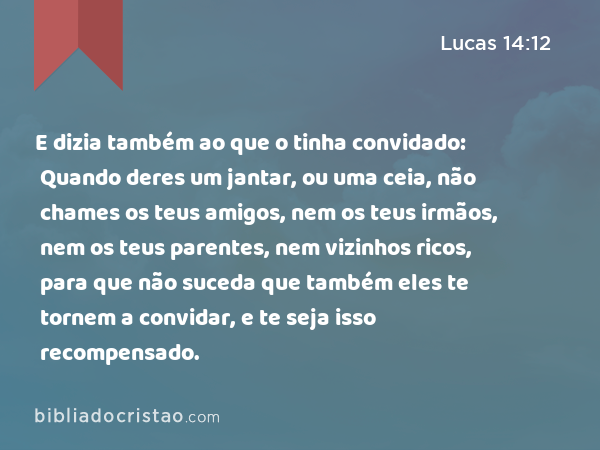 E dizia também ao que o tinha convidado: Quando deres um jantar, ou uma ceia, não chames os teus amigos, nem os teus irmãos, nem os teus parentes, nem vizinhos ricos, para que não suceda que também eles te tornem a convidar, e te seja isso recompensado. - Lucas 14:12