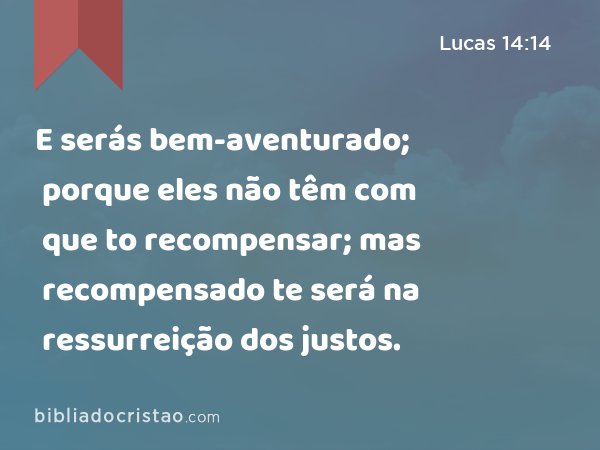 E serás bem-aventurado; porque eles não têm com que to recompensar; mas recompensado te será na ressurreição dos justos. - Lucas 14:14