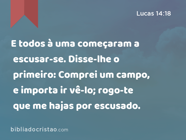 E todos à uma começaram a escusar-se. Disse-lhe o primeiro: Comprei um campo, e importa ir vê-lo; rogo-te que me hajas por escusado. - Lucas 14:18