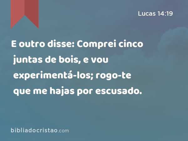 E outro disse: Comprei cinco juntas de bois, e vou experimentá-los; rogo-te que me hajas por escusado. - Lucas 14:19