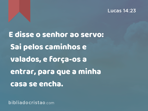 E disse o senhor ao servo: Sai pelos caminhos e valados, e força-os a entrar, para que a minha casa se encha. - Lucas 14:23