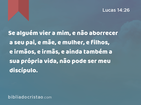 Se alguém vier a mim, e não aborrecer a seu pai, e mãe, e mulher, e filhos, e irmãos, e irmãs, e ainda também a sua própria vida, não pode ser meu discípulo. - Lucas 14:26