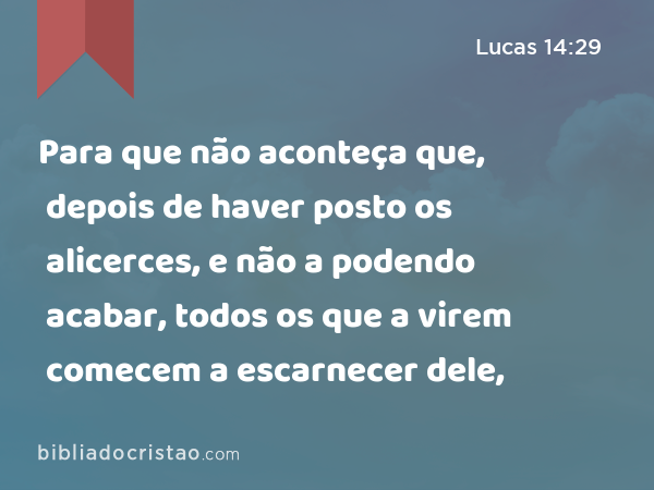 Para que não aconteça que, depois de haver posto os alicerces, e não a podendo acabar, todos os que a virem comecem a escarnecer dele, - Lucas 14:29