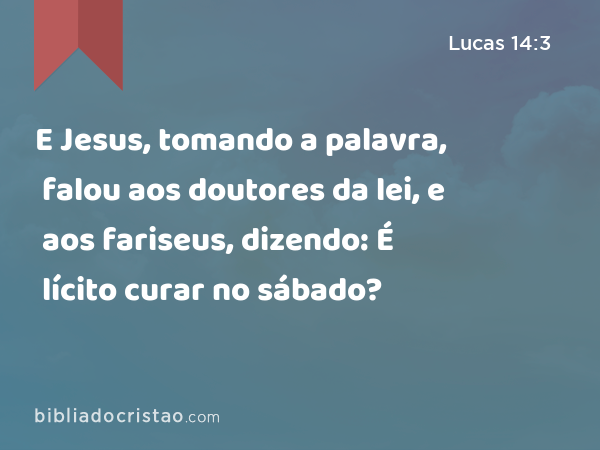 E Jesus, tomando a palavra, falou aos doutores da lei, e aos fariseus, dizendo: É lícito curar no sábado? - Lucas 14:3