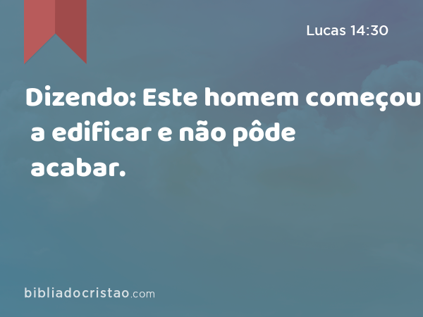 Dizendo: Este homem começou a edificar e não pôde acabar. - Lucas 14:30