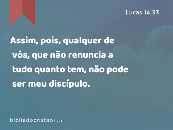 Assim, pois, qualquer de vós, que não renuncia a tudo quanto tem, não pode ser meu discípulo. - Lucas 14:33