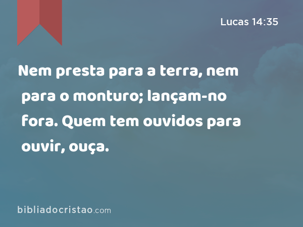 Nem presta para a terra, nem para o monturo; lançam-no fora. Quem tem ouvidos para ouvir, ouça. - Lucas 14:35