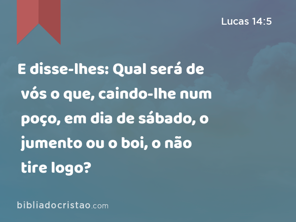E disse-lhes: Qual será de vós o que, caindo-lhe num poço, em dia de sábado, o jumento ou o boi, o não tire logo? - Lucas 14:5