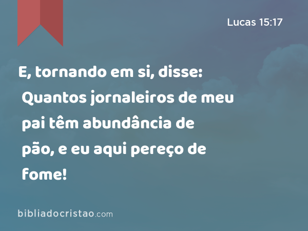 E, tornando em si, disse: Quantos jornaleiros de meu pai têm abundância de pão, e eu aqui pereço de fome! - Lucas 15:17