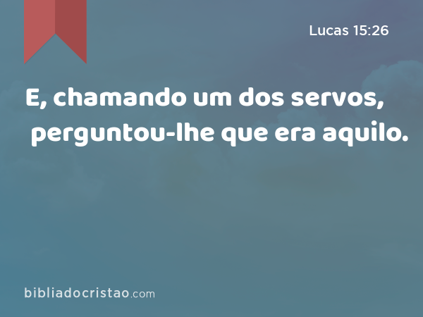 E, chamando um dos servos, perguntou-lhe que era aquilo. - Lucas 15:26