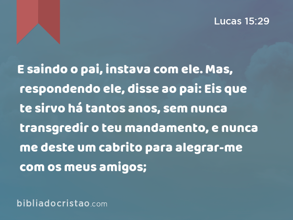 E saindo o pai, instava com ele. Mas, respondendo ele, disse ao pai: Eis que te sirvo há tantos anos, sem nunca transgredir o teu mandamento, e nunca me deste um cabrito para alegrar-me com os meus amigos; - Lucas 15:29