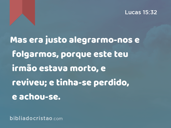 Mas era justo alegrarmo-nos e folgarmos, porque este teu irmão estava morto, e reviveu; e tinha-se perdido, e achou-se. - Lucas 15:32