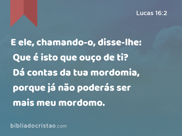 E ele, chamando-o, disse-lhe: Que é isto que ouço de ti? Dá contas da tua mordomia, porque já não poderás ser mais meu mordomo. - Lucas 16:2