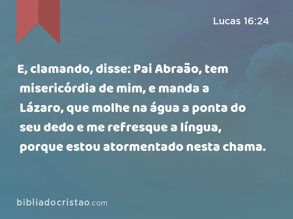 E, clamando, disse: Pai Abraão, tem misericórdia de mim, e manda a Lázaro, que molhe na água a ponta do seu dedo e me refresque a língua, porque estou atormentado nesta chama. - Lucas 16:24