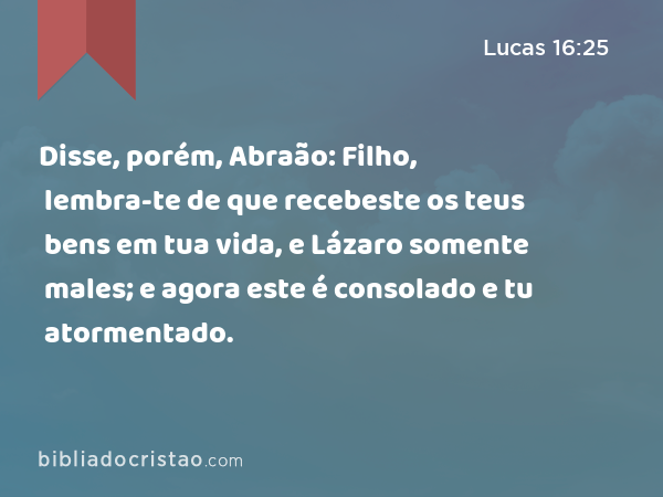 Disse, porém, Abraão: Filho, lembra-te de que recebeste os teus bens em tua vida, e Lázaro somente males; e agora este é consolado e tu atormentado. - Lucas 16:25