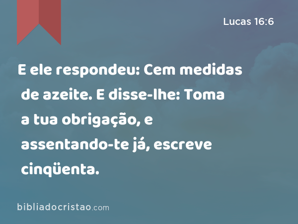 E ele respondeu: Cem medidas de azeite. E disse-lhe: Toma a tua obrigação, e assentando-te já, escreve cinqüenta. - Lucas 16:6