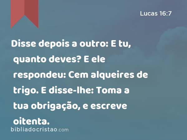 Disse depois a outro: E tu, quanto deves? E ele respondeu: Cem alqueires de trigo. E disse-lhe: Toma a tua obrigação, e escreve oitenta. - Lucas 16:7