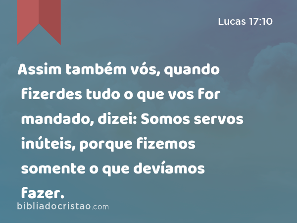 Assim também vós, quando fizerdes tudo o que vos for mandado, dizei: Somos servos inúteis, porque fizemos somente o que devíamos fazer. - Lucas 17:10