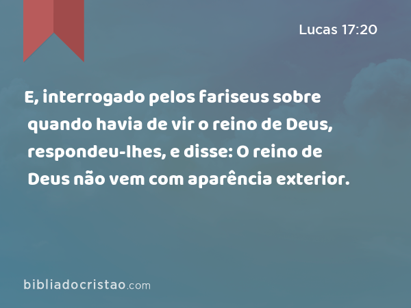 E, interrogado pelos fariseus sobre quando havia de vir o reino de Deus, respondeu-lhes, e disse: O reino de Deus não vem com aparência exterior. - Lucas 17:20