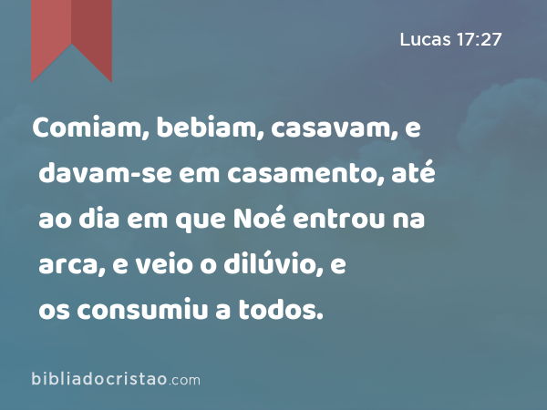 Comiam, bebiam, casavam, e davam-se em casamento, até ao dia em que Noé entrou na arca, e veio o dilúvio, e os consumiu a todos. - Lucas 17:27