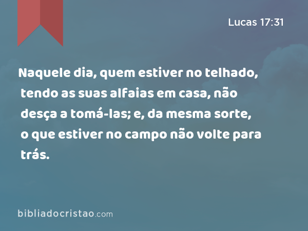 Naquele dia, quem estiver no telhado, tendo as suas alfaias em casa, não desça a tomá-las; e, da mesma sorte, o que estiver no campo não volte para trás. - Lucas 17:31