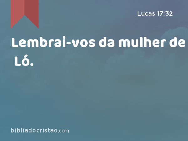 Lembrai-vos da mulher de Ló. - Lucas 17:32