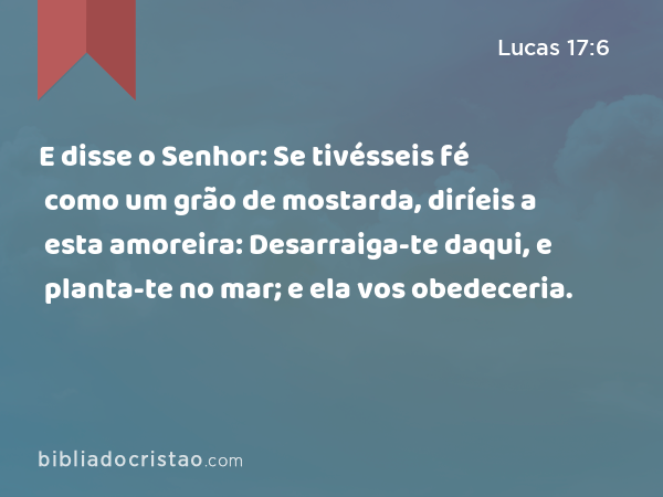 E disse o Senhor: Se tivésseis fé como um grão de mostarda, diríeis a esta amoreira: Desarraiga-te daqui, e planta-te no mar; e ela vos obedeceria. - Lucas 17:6