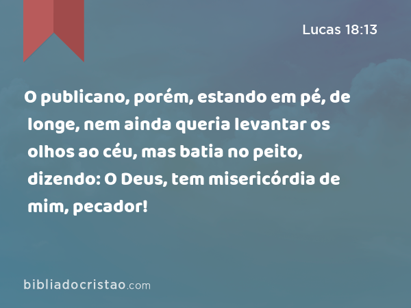 O publicano, porém, estando em pé, de longe, nem ainda queria levantar os olhos ao céu, mas batia no peito, dizendo: O Deus, tem misericórdia de mim, pecador! - Lucas 18:13