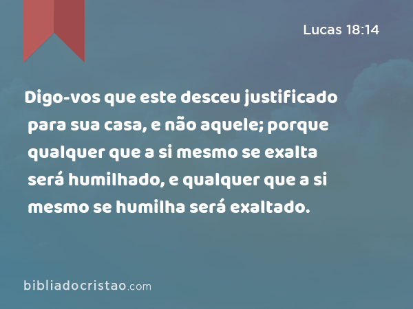 Digo-vos que este desceu justificado para sua casa, e não aquele; porque qualquer que a si mesmo se exalta será humilhado, e qualquer que a si mesmo se humilha será exaltado. - Lucas 18:14