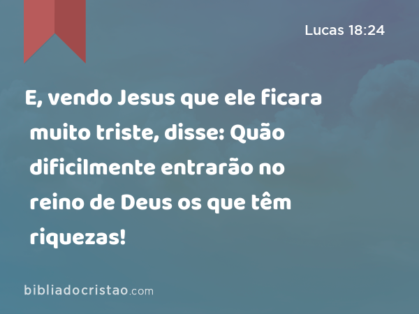 E, vendo Jesus que ele ficara muito triste, disse: Quão dificilmente entrarão no reino de Deus os que têm riquezas! - Lucas 18:24