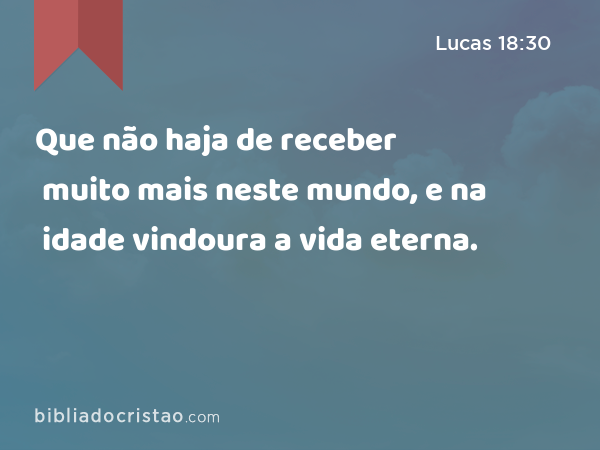 Que não haja de receber muito mais neste mundo, e na idade vindoura a vida eterna. - Lucas 18:30