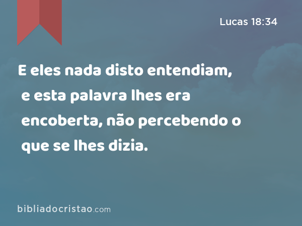 E eles nada disto entendiam, e esta palavra lhes era encoberta, não percebendo o que se lhes dizia. - Lucas 18:34