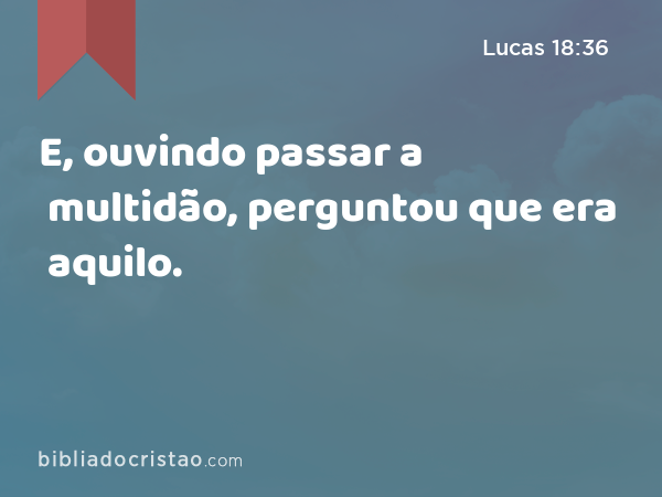 E, ouvindo passar a multidão, perguntou que era aquilo. - Lucas 18:36