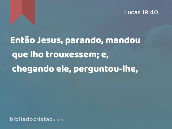 Então Jesus, parando, mandou que lho trouxessem; e, chegando ele, perguntou-lhe, - Lucas 18:40