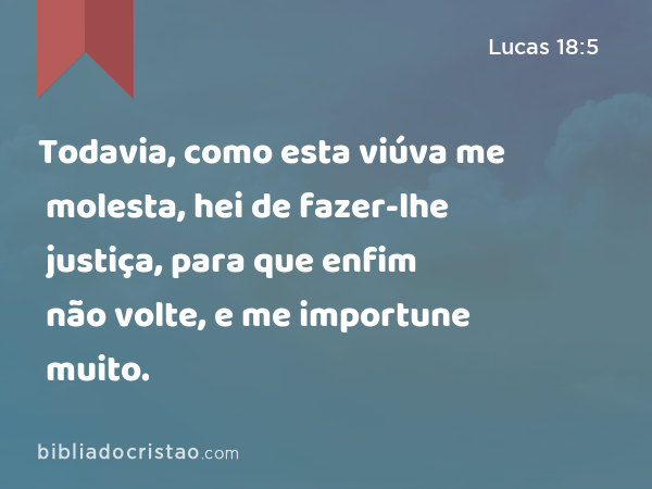 Todavia, como esta viúva me molesta, hei de fazer-lhe justiça, para que enfim não volte, e me importune muito. - Lucas 18:5