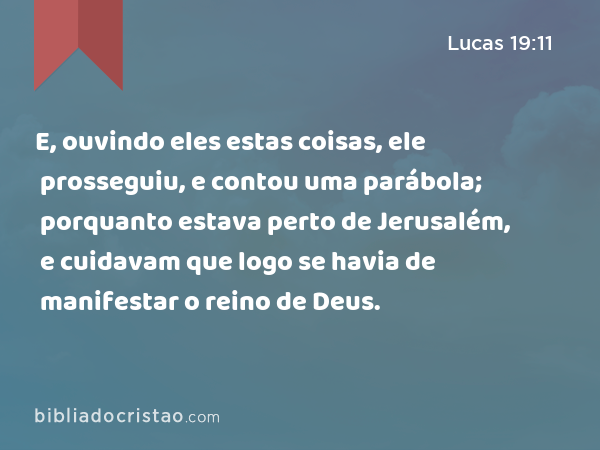 E, ouvindo eles estas coisas, ele prosseguiu, e contou uma parábola; porquanto estava perto de Jerusalém, e cuidavam que logo se havia de manifestar o reino de Deus. - Lucas 19:11