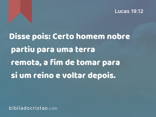 Disse pois: Certo homem nobre partiu para uma terra remota, a fim de tomar para si um reino e voltar depois. - Lucas 19:12