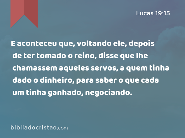 E aconteceu que, voltando ele, depois de ter tomado o reino, disse que lhe chamassem aqueles servos, a quem tinha dado o dinheiro, para saber o que cada um tinha ganhado, negociando. - Lucas 19:15