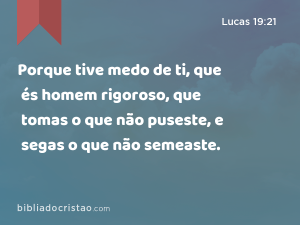 Porque tive medo de ti, que és homem rigoroso, que tomas o que não puseste, e segas o que não semeaste. - Lucas 19:21