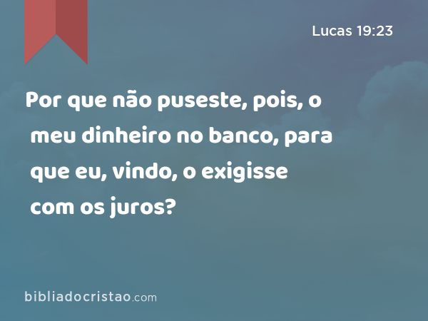 Por que não puseste, pois, o meu dinheiro no banco, para que eu, vindo, o exigisse com os juros? - Lucas 19:23