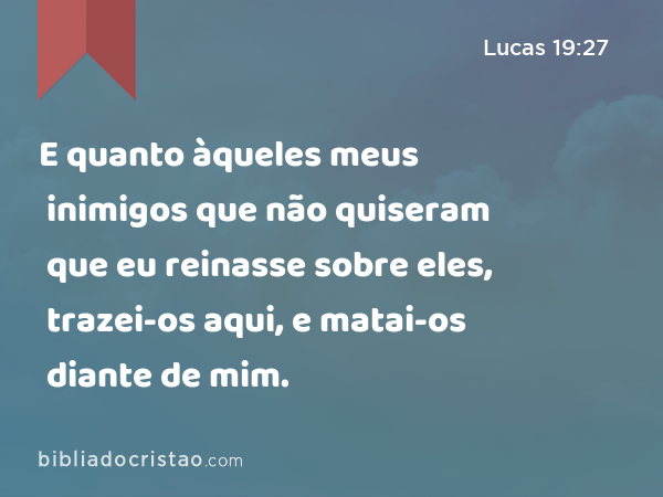 E quanto àqueles meus inimigos que não quiseram que eu reinasse sobre eles, trazei-os aqui, e matai-os diante de mim. - Lucas 19:27