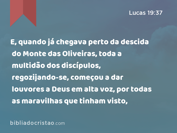 E, quando já chegava perto da descida do Monte das Oliveiras, toda a multidão dos discípulos, regozijando-se, começou a dar louvores a Deus em alta voz, por todas as maravilhas que tinham visto, - Lucas 19:37